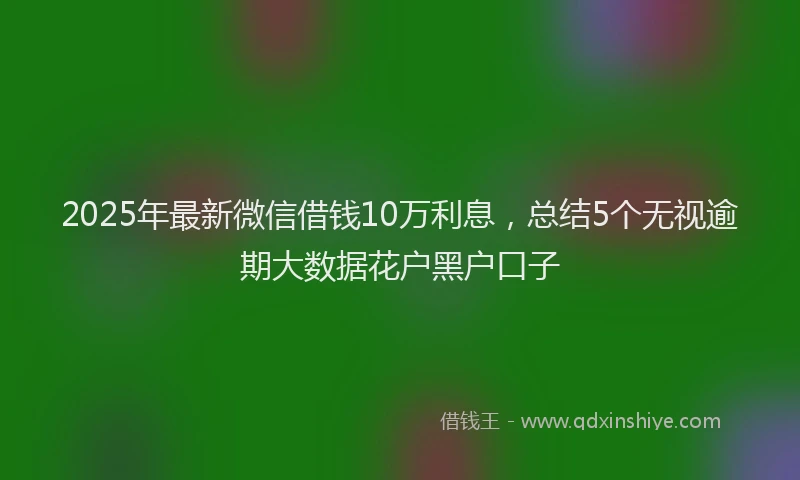 2025年最新微信借钱10万利息，总结5个无视逾期大数据花户黑户口子