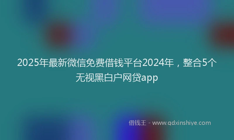 2025年最新微信免费借钱平台2024年，整合5个无视黑白户网贷app