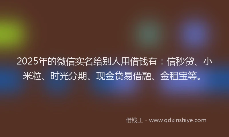 2025年的微信实名给别人用借钱有：信秒贷、小米粒、时光分期、现金贷易借融、金租宝等。