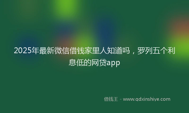 2025年最新微信借钱家里人知道吗，罗列五个利息低的网贷app