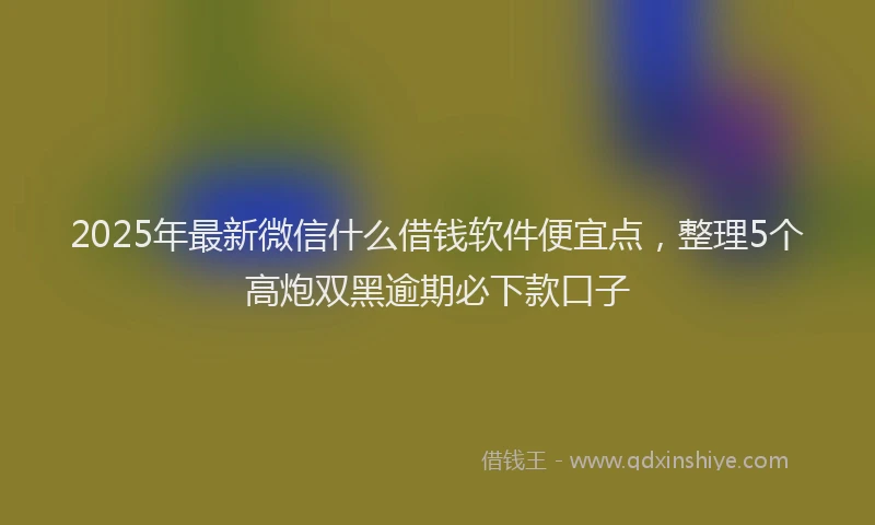 2025年最新微信什么借钱软件便宜点，整理5个高炮双黑逾期必下款口子