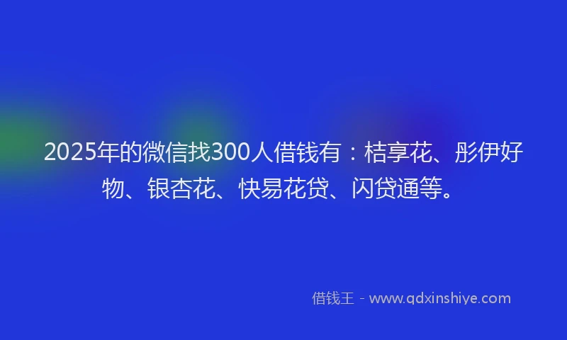 2025年的微信找300人借钱有：桔享花、彤伊好物、银杏花、快易花贷、闪贷通等。