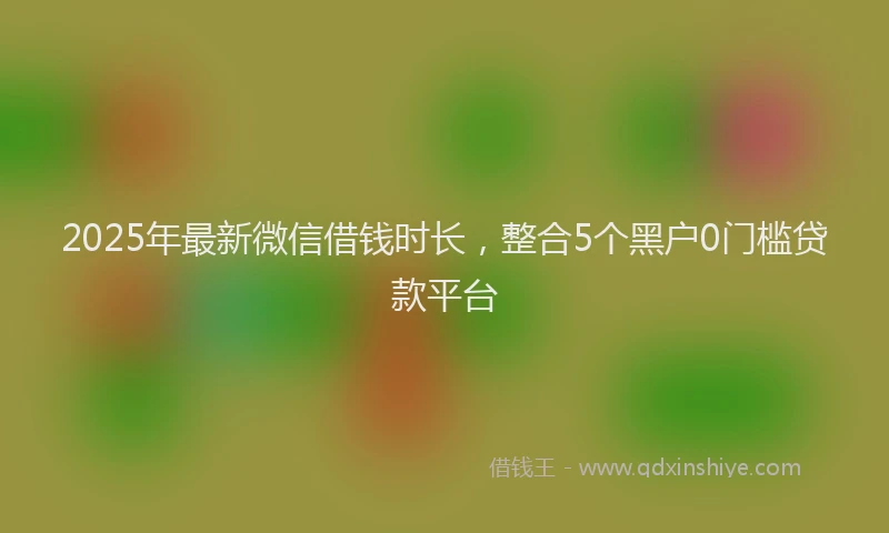 2025年最新微信借钱时长，整合5个黑户0门槛贷款平台