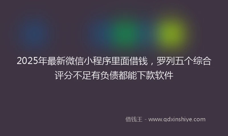 2025年最新微信小程序里面借钱，罗列五个综合评分不足有负债都能下款软件