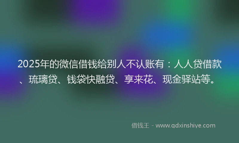 2025年的微信借钱给别人不认账有：人人贷借款、琉璃贷、钱袋快融贷、享来花、现金驿站等。