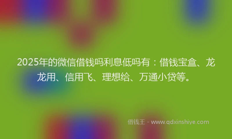 2025年的微信借钱吗利息低吗有：借钱宝盒、龙龙用、信用飞、理想给、万通小贷等。