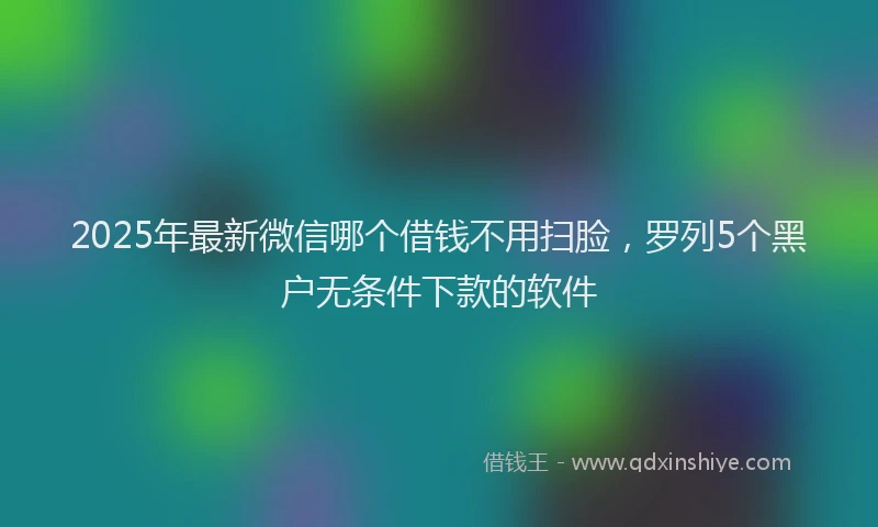 2025年最新微信哪个借钱不用扫脸，罗列5个黑户无条件下款的软件