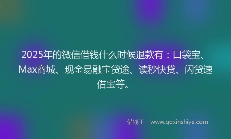 2025年的微信借钱什么时候退款有：口袋宝、Max商城、现金易融宝贷途、读秒快贷、闪贷速借宝等。