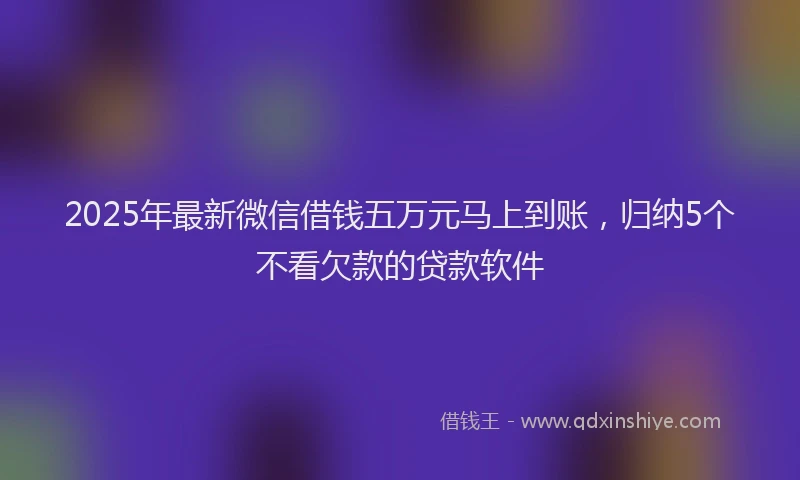 2025年最新微信借钱五万元马上到账，归纳5个不看欠款的贷款软件