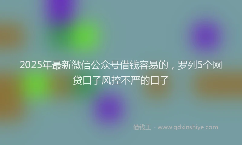 2025年最新微信公众号借钱容易的，罗列5个网贷口子风控不严的口子