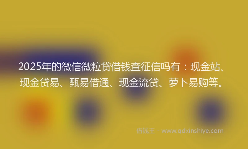 2025年的微信微粒贷借钱查征信吗有：现金站、现金贷易、甄易借通、现金流贷、萝卜易购等。