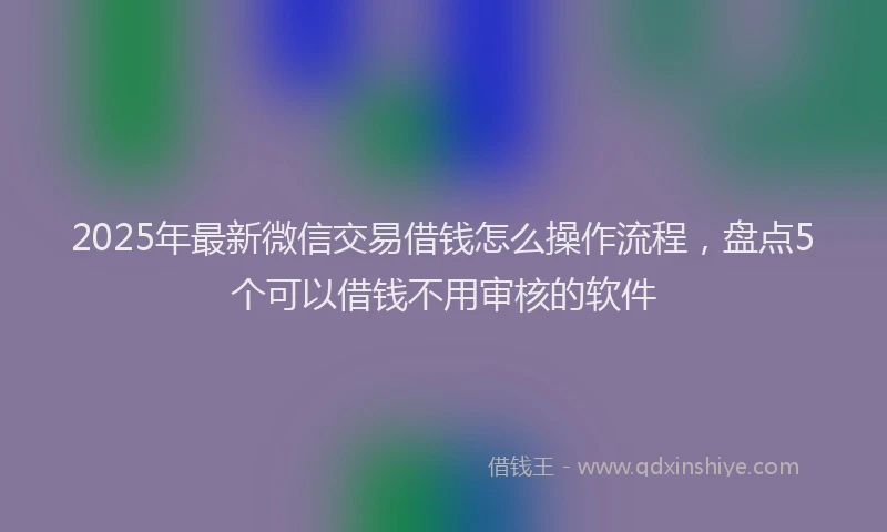 2025年最新微信交易借钱怎么操作流程，盘点5个可以借钱不用审核的软件