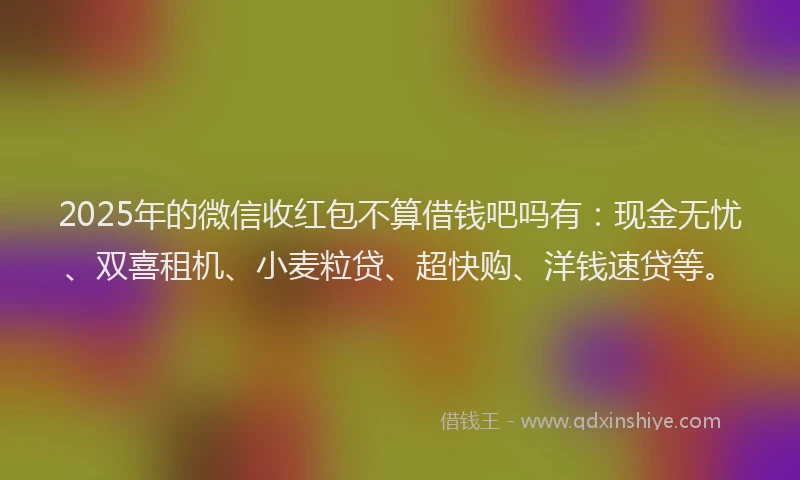 2025年的微信收红包不算借钱吧吗有：现金无忧、双喜租机、小麦粒贷、超快购、洋钱速贷等。