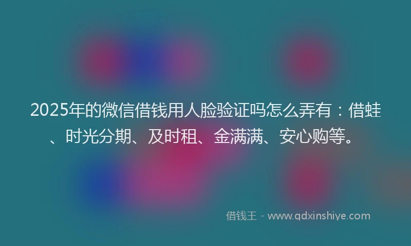 2025年的微信借钱用人脸验证吗怎么弄有：借蛙、时光分期、及时租、金满满、安心购等。