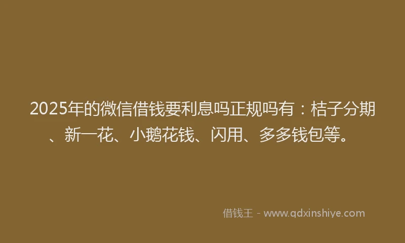 2025年的微信借钱要利息吗正规吗有：桔子分期、新一花、小鹅花钱、闪用、多多钱包等。