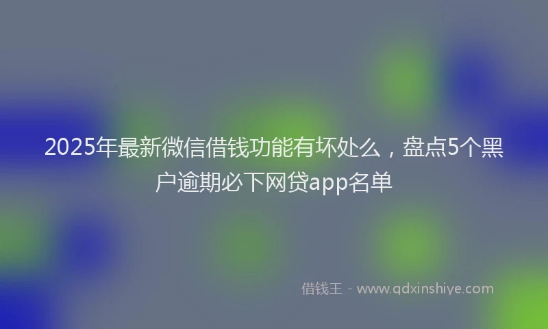 2025年最新微信借钱功能有坏处么，盘点5个黑户逾期必下网贷app名单