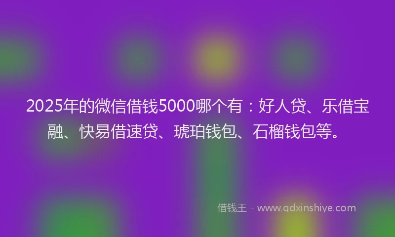 2025年的微信借钱5000哪个有：好人贷、乐借宝融、快易借速贷、琥珀钱包、石榴钱包等。