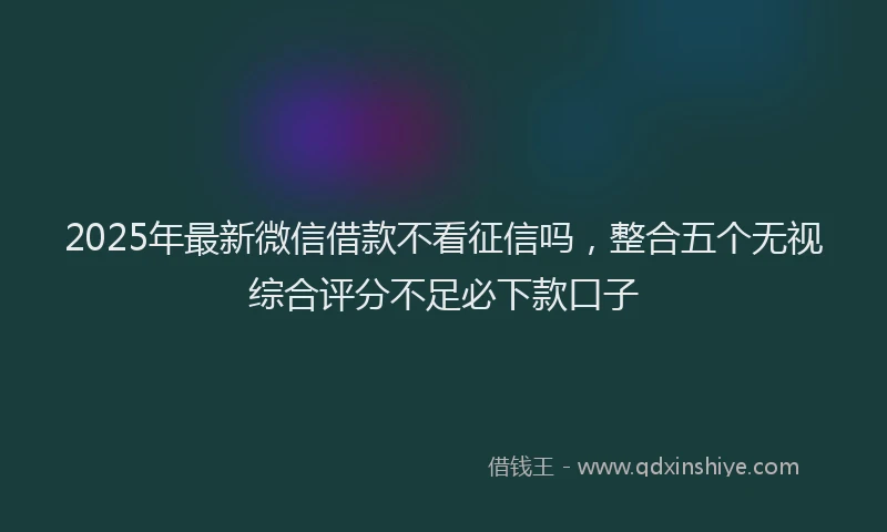 2025年最新微信借款不看征信吗，整合五个无视综合评分不足必下款口子