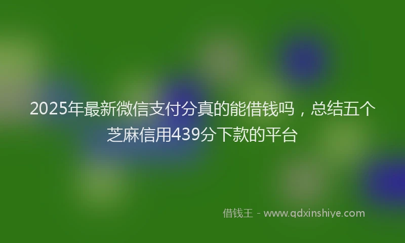 2025年最新微信支付分真的能借钱吗，总结五个芝麻信用439分下款的平台