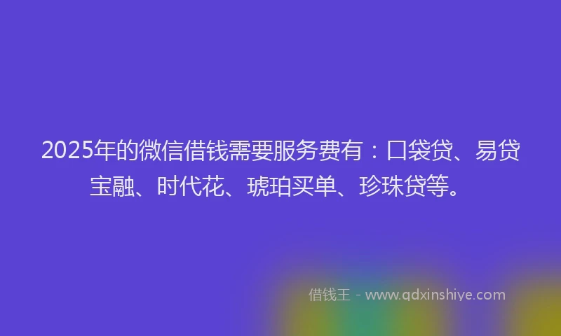 2025年的微信借钱需要服务费有：口袋贷、易贷宝融、时代花、琥珀买单、珍珠贷等。