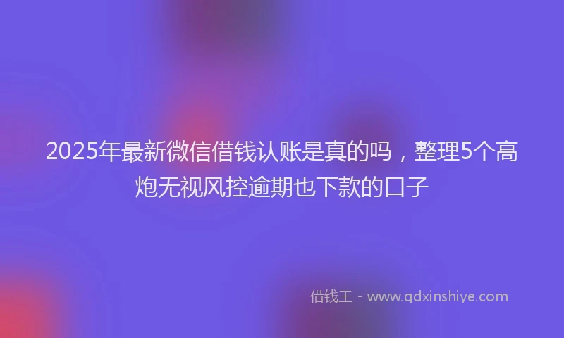 2025年最新微信借钱认账是真的吗，整理5个高炮无视风控逾期也下款的口子