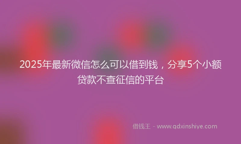 2025年最新微信怎么可以借到钱，分享5个小额贷款不查征信的平台