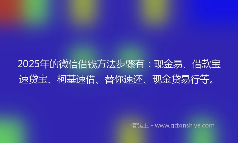 2025年的微信借钱方法步骤有：现金易、借款宝速贷宝、柯基速借、替你速还、现金贷易行等。