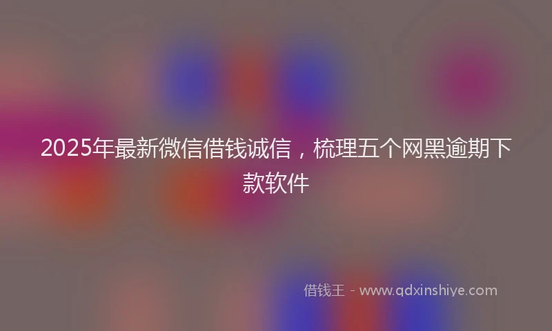 2025年最新微信借钱诚信，梳理五个网黑逾期下款软件