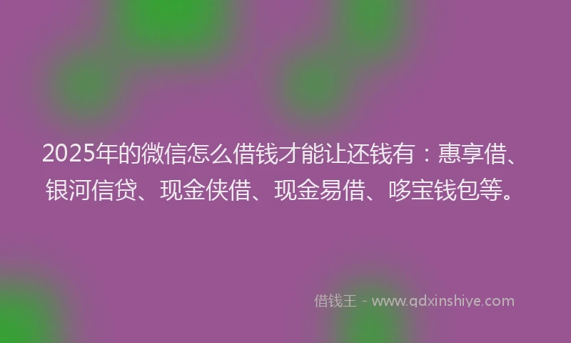 2025年的微信怎么借钱才能让还钱有：惠享借、银河信贷、现金侠借、现金易借、哆宝钱包等。