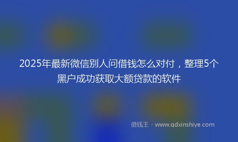 2025年最新微信别人问借钱怎么对付，整理5个黑户成功获取大额贷款的软件