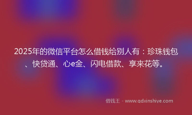 2025年的微信平台怎么借钱给别人有：珍珠钱包、快贷通、心e金、闪电借款、享来花等。