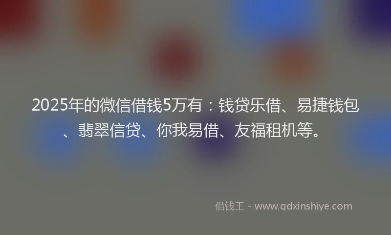 2025年的微信借钱5万有：钱贷乐借、易捷钱包、翡翠信贷、你我易借、友福租机等。