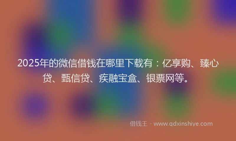 2025年的微信借钱在哪里下载有：亿享购、臻心贷、甄信贷、疾融宝盒、银票网等。