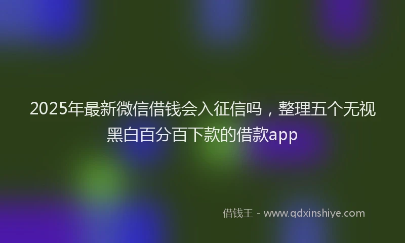 2025年最新微信借钱会入征信吗，整理五个无视黑白百分百下款的借款app