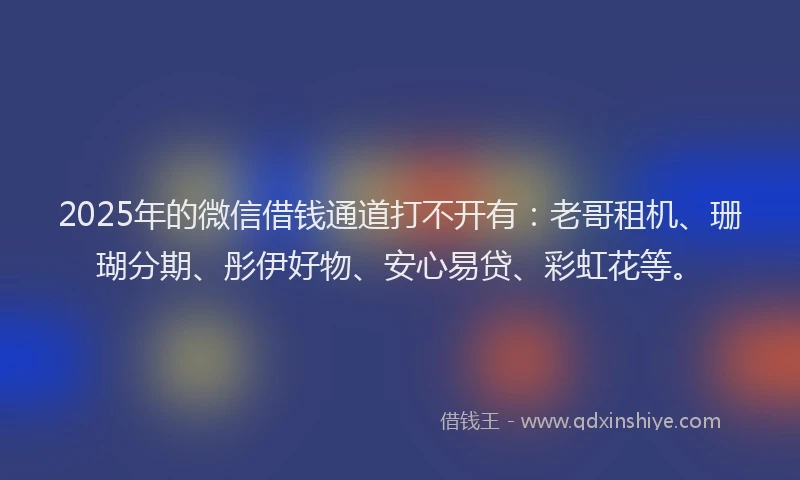 2025年的微信借钱通道打不开有：老哥租机、珊瑚分期、彤伊好物、安心易贷、彩虹花等。