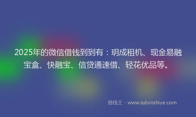2025年的微信借钱到到有：玥成租机、现金易融宝盒、快融宝、信贷通速借、轻花优品等。