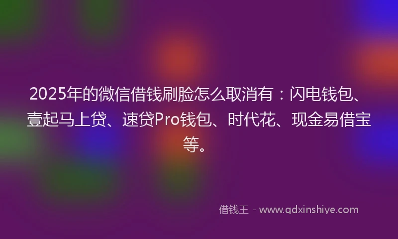 2025年的微信借钱刷脸怎么取消有：闪电钱包、壹起马上贷、速贷Pro钱包、时代花、现金易借宝等。