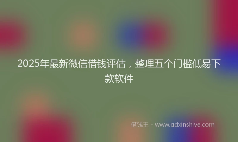 2025年最新微信借钱评估，整理五个门槛低易下款软件