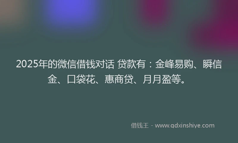 2025年的微信借钱对话 贷款有：金峰易购、瞬信金、口袋花、惠商贷、月月盈等。