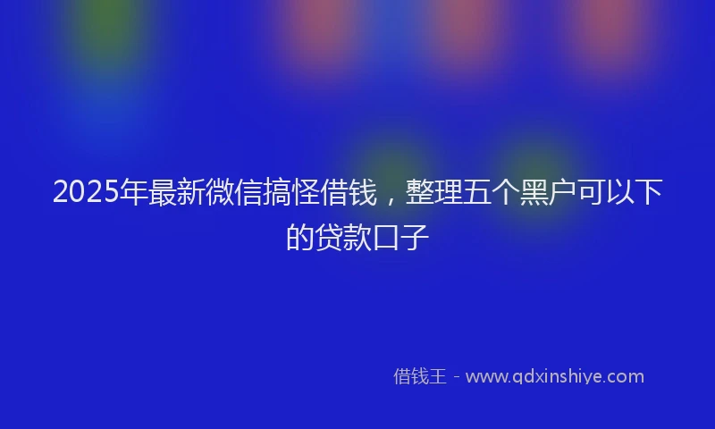 2025年最新微信搞怪借钱，整理五个黑户可以下的贷款口子