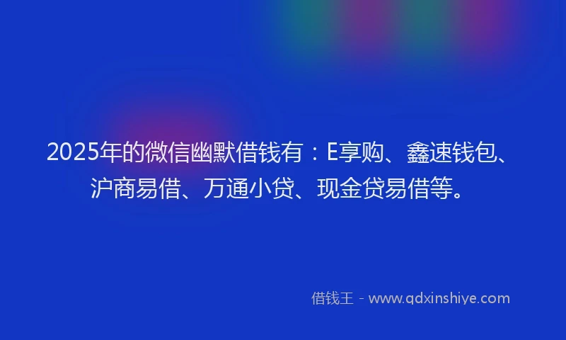2025年的微信幽默借钱有：E享购、鑫速钱包、沪商易借、万通小贷、现金贷易借等。