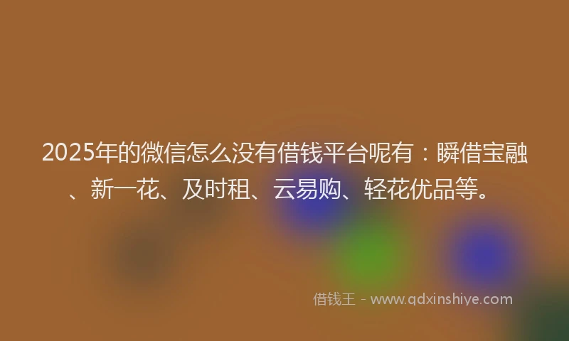 2025年的微信怎么没有借钱平台呢有:瞬借宝融、新一花、及时租、云易购、轻花优品等。