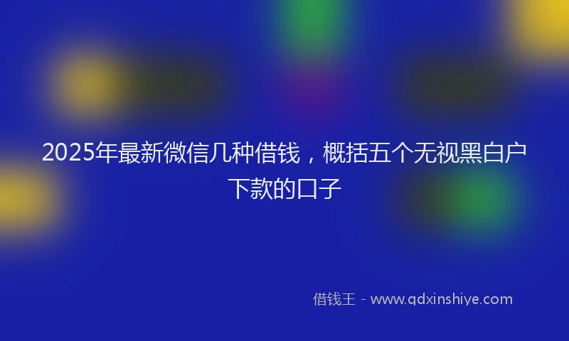 2025年最新微信几种借钱，概括五个无视黑白户下款的口子