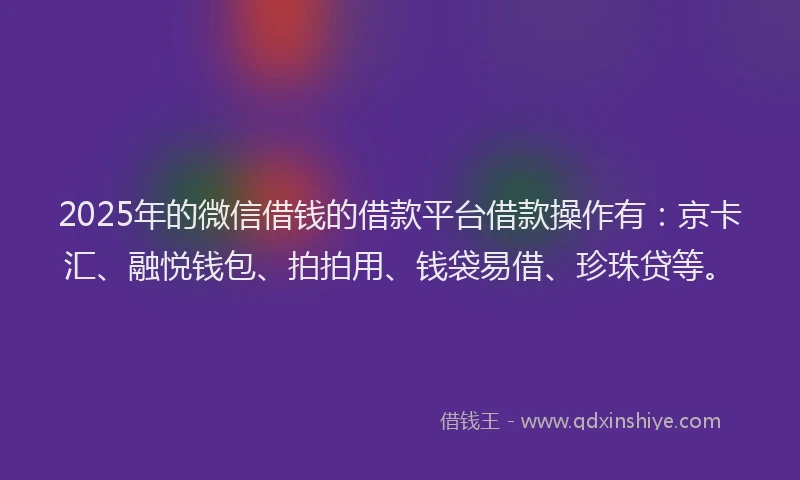 2025年的微信借钱的借款平台借款操作有：京卡汇、融悦钱包、拍拍用、钱袋易借、珍珠贷等。