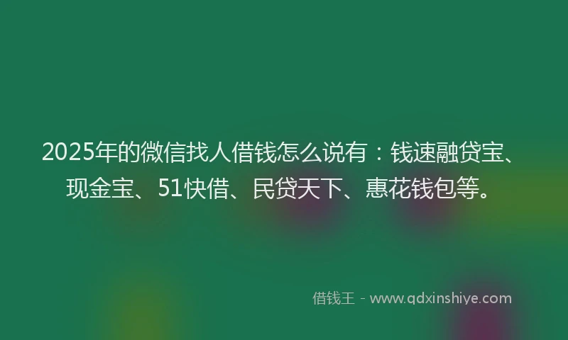 2025年的微信找人借钱怎么说有：钱速融贷宝、现金宝、51快借、民贷天下、惠花钱包等。