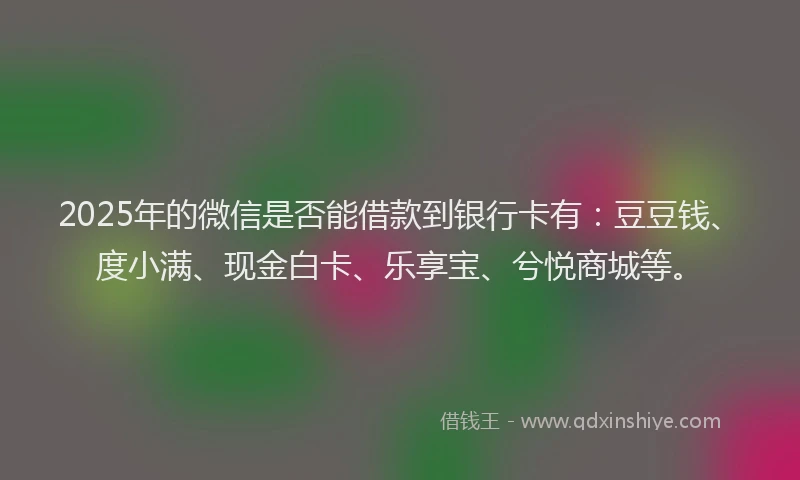 2025年的微信是否能借款到银行卡有：豆豆钱、度小满、现金白卡、乐享宝、兮悦商城等。