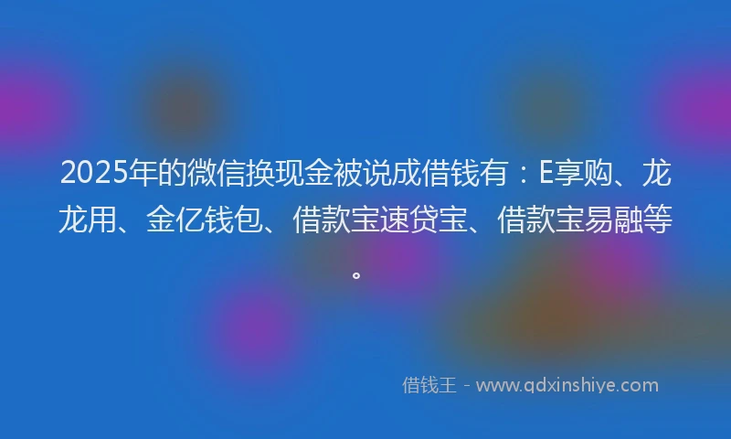 2025年的微信换现金被说成借钱有：E享购、龙龙用、金亿钱包、借款宝速贷宝、借款宝易融等。