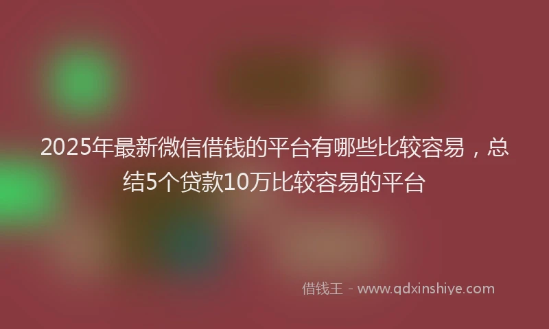 2025年最新微信借钱的平台有哪些比较容易，总结5个贷款10万比较容易的平台