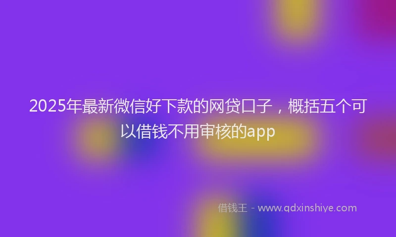 2025年最新微信好下款的网贷口子，概括五个可以借钱不用审核的app