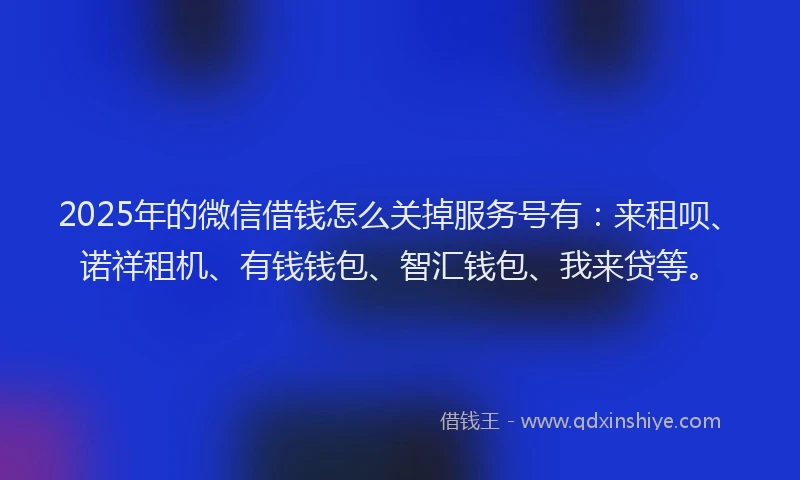 2025年的微信借钱怎么关掉服务号有：来租呗、诺祥租机、有钱钱包、智汇钱包、我来贷等。